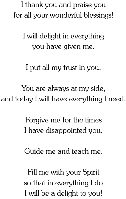 I thank you and praise you
for all your wonderful blessings!

I will delight in everything
you have given me.

I put all my trust in you.

You are always at my side,
and today I will have everything I need.

Forgive me for the times
I have disappointed you.

Guide me and teach me.

Fill me with your Spirit
so that in everything I do
I will be a delight to you!