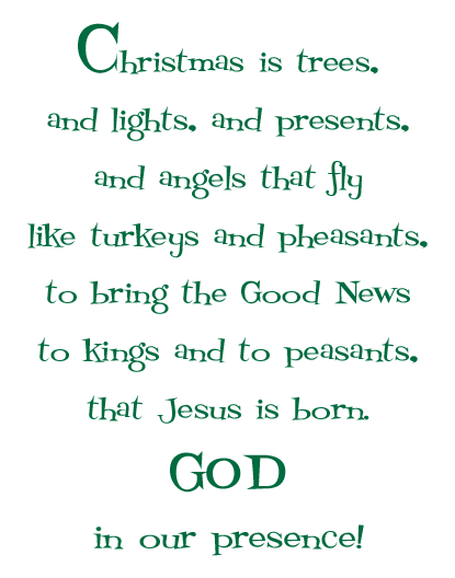 Christmas is trees, and lights, and presents,<br><br>


and angels that fly, like turkeys and pheasants,<br><br>


to bring the Good News to kings and to peasants<br><br>


that Jesus is born - God in our presence!