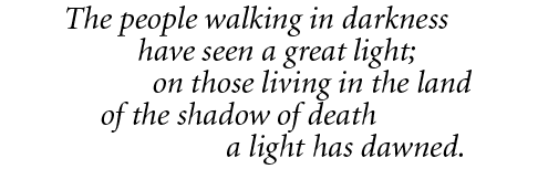 The people walking in darkness
		        have seen a great light; 
	           on those living in the land
     of the shadow of death 
		                    a light has dawned.