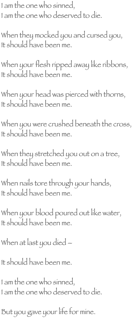 I am the one who sinned,
I am the one who deserved to die.

When they mocked you and cursed you,
It should have been me.

When your flesh ripped away like ribbons,
It should have been me.

When your head was pierced with thorns,
It should have been me.

When you were crushed beneath the cross,
It should have been me.

When they stretched you out on a tree,
It should have been me.

When nails tore through your hands,
It should have been me.

When your blood poured out like water,
It should have been me.

When at last you died 

It should have been me.

I am the one who sinned,
I am the one who deserved to die.

But you gave your life for me.