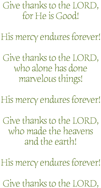 Give thanks to the LORD,for He is Good!His mercy endures forever!Give thanks to the LORD,who alone has donemarvelous things!His mercy endures forever!Give thanks to the LORD,who made the heavensand the earth!His mercy endures forever!Give thanks to the LORD,