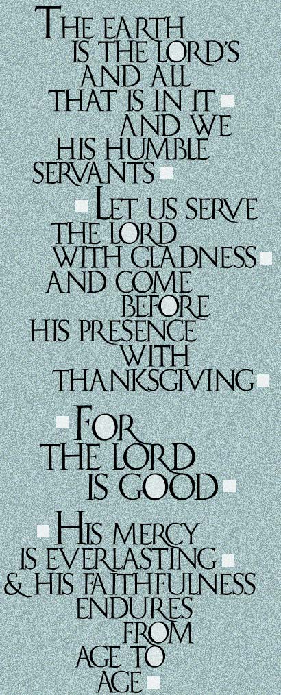 The earth is the Lord's and all that is in it, and we his humble servants. Let us serve the Lord with gladness, and come before his presence with thanksgiving. For He Is Good! His mercy is everlasting and his faithfulness endures from age to age!