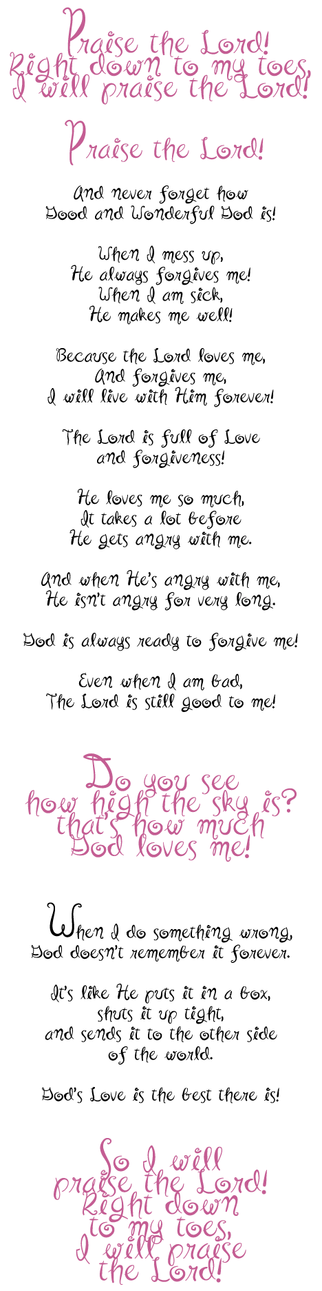    Praise the Lord!<br>
Right down to my toes,<br>
I will praise the Lord!<br>
<br>
 Praise the Lord!<br>
<br>
And never forget how<br>
Good and Wonderful God is!<br>
<br>
When I mess up,<br>
He always forgives me!<br>
When I am sick,<br>
He makes me well!<br>
<br>
Because the Lord loves me,<br>
And forgives me,<br>
I will live with Him forever!<br>
<br>
The Lord is full of Love<br>
and forgiveness!<br>
<br>
He loves me so much,<br>
It takes a lot before<br>
He gets angry with me.<br>
<br>
And when Hes angry with me,<br>
<br>
He isnt angry for very long.<br>
<br>
God is always ready to forgive me!<br>
<br>
Even when I am bad,<br>
The Lord is still good to me!<br>
<br>
Do you see<br>
how high the sky is?<br>
thats how much<br>
God loves me!<br>
<br>
When I do something wrong,<br>
God doesnt remember it forever.<br>
<br>
Its like He puts it in a box,<br>
shuts it up tight,<br>
and sends it to the other side
of the world.<br>
<br>
Gods Love is the best there is!<br>
<br>
So I will<br>
praise the Lord!<br>
Right down<br>
to my toes,<br>
I will praise<br>
the Lord!