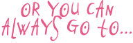 Or you can always go to...