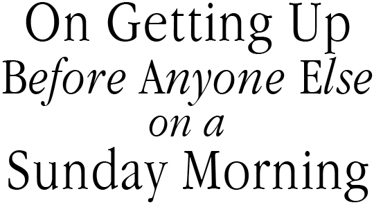 On Getting Up Before Anyone Else On A Sunday Morning