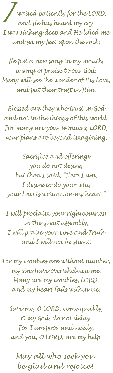 I waited patiently for the LORD,
and He has heard my cry.
I was sinking deep and He lifted me
and set my feet upon the rock.

He put a new song in my mouth,
a song of praise to our God.
Many will see the wonder of His Love,
and put their trust in Him.

Blessed are they who trust in God
and not in the things of this world.
For many are your wonders, LORD,
your plans are beyond imagining.

Sacrifice and offerings
you do not desire,
but then I said, Here I am,
I desire to do your will,
your Law is written on my heart.

I will proclaim your righteousness
in the great assembly,
I will praise your Love and Truth
and I will not be silent.

For my troubles are without number,
my sins have overwhelmed me.
Many are my troubles, LORD,
and my heart fails within me.

Save me, O LORD, come quickly,
O my God, do not delay.
For I am poor and needy,
and you, O LORD, are my help.

May all who seek you
be glad and rejoice!