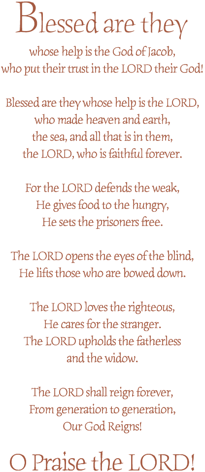 Blessed are they whose help is the God of Jacob,
who put their hope in the Lord their God!

Blessed are they whose help is the Lord,
who made heaven and earth,
the sea, and all that is in them - 
the Lord, who is faithful forever.

For the Lord opens the eyes of the blind,
He lifts up those who are bowed down.

The Lord loves the righteous,
He cares for the stranger.
The Lord upholds the fatherless and the widow.

The Lord shall reign forever,
from generation to generation, Our God reigns.

O Praise the Lord!