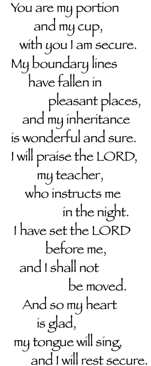 You are my portion
        and my cup,
   with you I am secure.
My boundary lines
      have fallen in
             pleasant places,
    and my inheritance
is wonderful and sure.
I will praise the LORD,
         my teacher,
     who instructs me
                  in the night.
 I have set the LORD
            before me,
   and I shall not
                    be moved.
    And so my heart
         is glad,
 my tongue will sing,
       and I will rest secure.